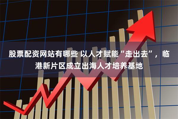 股票配资网站有哪些 以人才赋能“走出去”，临港新片区成立出海人才培养基地