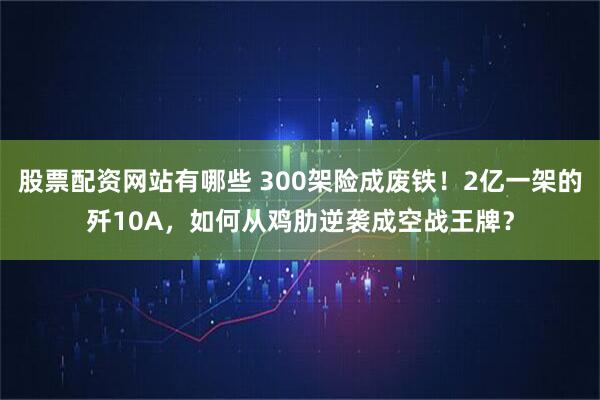 股票配资网站有哪些 300架险成废铁！2亿一架的歼10A，如何从鸡肋逆袭成空战王牌？
