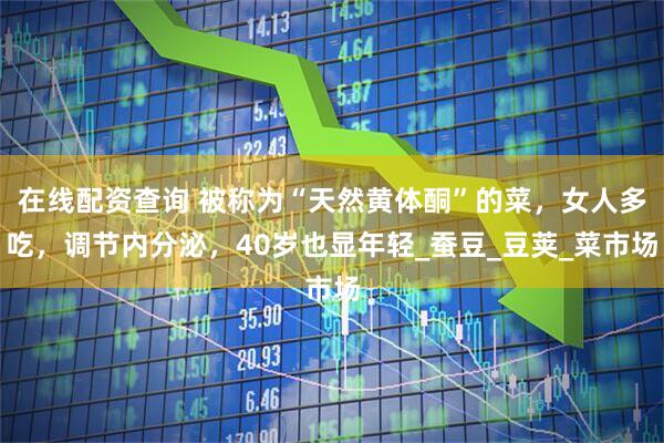 在线配资查询 被称为“天然黄体酮”的菜，女人多吃，调节内分泌，40岁也显年轻_蚕豆_豆荚_菜市场