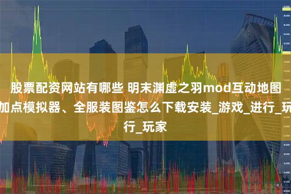 股票配资网站有哪些 明末渊虚之羽mod互动地图、加点模拟器、全服装图鉴怎么下载安装_游戏_进行_玩家