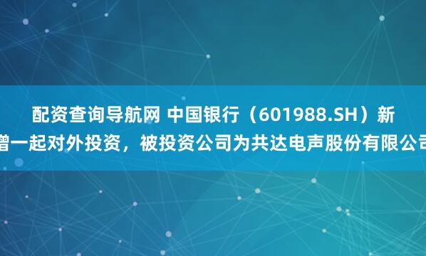配资查询导航网 中国银行（601988.SH）新增一起对外投资，被投资公司为共达电声股份有限公司