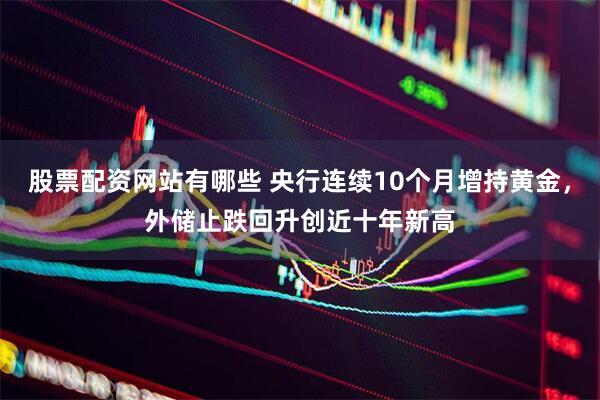 股票配资网站有哪些 央行连续10个月增持黄金，外储止跌回升创近十年新高
