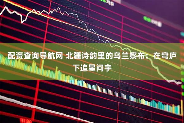 配资查询导航网 北疆诗韵里的乌兰察布：在穹庐下追星问宇