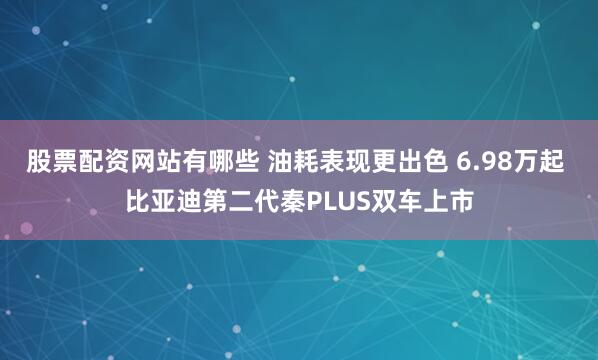 股票配资网站有哪些 油耗表现更出色 6.98万起 比亚迪第二代秦PLUS双车上市