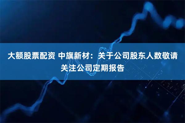 大额股票配资 中旗新材：关于公司股东人数敬请关注公司定期报告