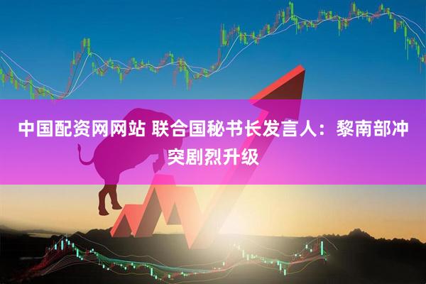 中国配资网网站 联合国秘书长发言人：黎南部冲突剧烈升级